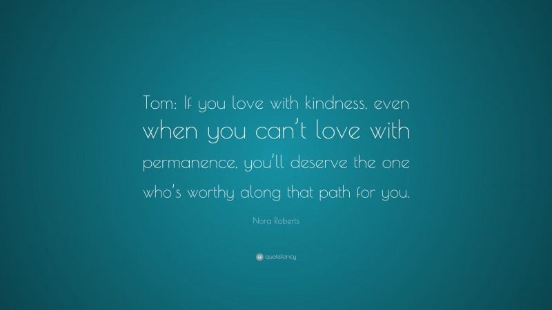 Nora Roberts Quote: “Tom: If you love with kindness, even when you can’t love with permanence, you’ll deserve the one who’s worthy along that path for you.”