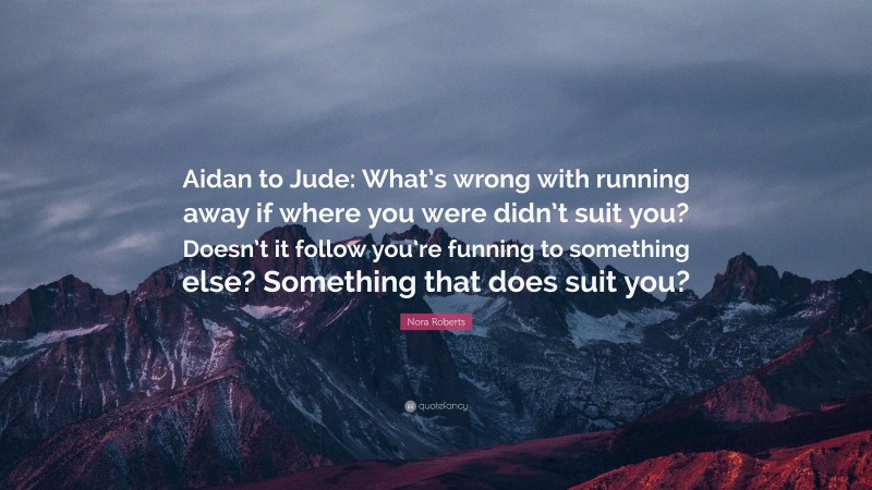 Nora Roberts Quote: “Aidan to Jude: What’s wrong with running away if where you were didn’t suit you? Doesn’t it follow you’re funning to something else? Something that does suit you?”