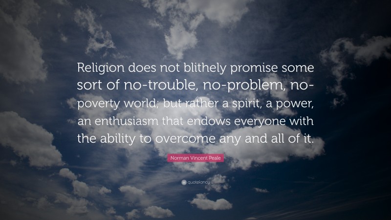 Norman Vincent Peale Quote: “Religion does not blithely promise some sort of no-trouble, no-problem, no-poverty world; but rather a spirit, a power, an enthusiasm that endows everyone with the ability to overcome any and all of it.”