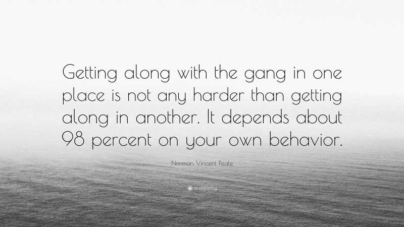 Norman Vincent Peale Quote: “Getting along with the gang in one place is not any harder than getting along in another. It depends about 98 percent on your own behavior.”