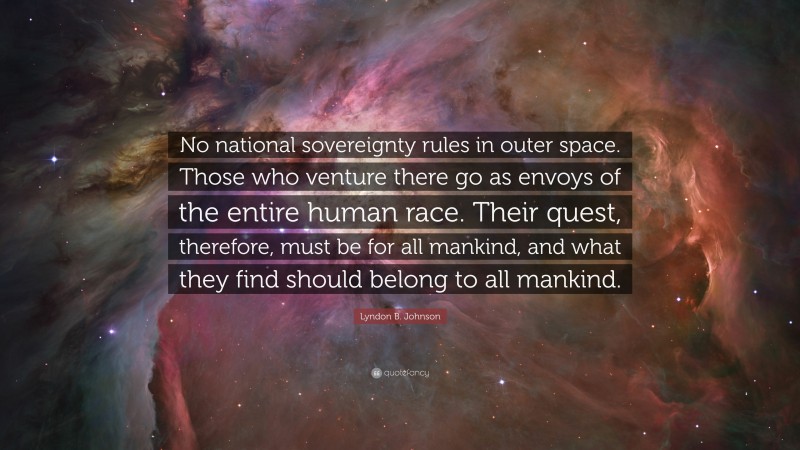 Lyndon B. Johnson Quote: “No national sovereignty rules in outer space. Those who venture there go as envoys of the entire human race. Their quest, therefore, must be for all mankind, and what they find should belong to all mankind.”