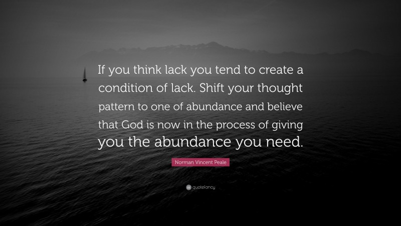 Norman Vincent Peale Quote: “If you think lack you tend to create a condition of lack. Shift your thought pattern to one of abundance and believe that God is now in the process of giving you the abundance you need.”
