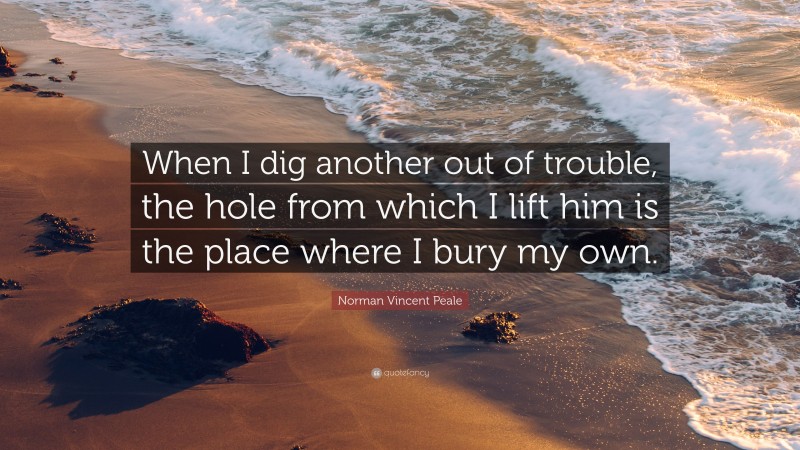 Norman Vincent Peale Quote: “When I dig another out of trouble, the hole from which I lift him is the place where I bury my own.”