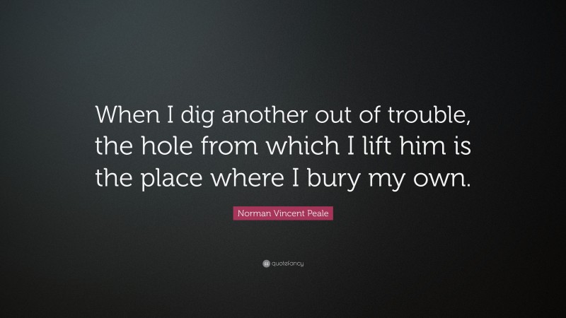 Norman Vincent Peale Quote: “When I dig another out of trouble, the hole from which I lift him is the place where I bury my own.”