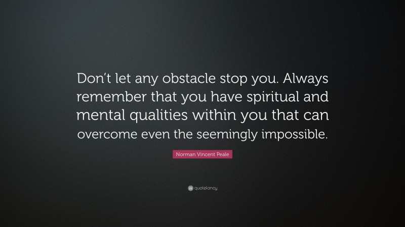 Norman Vincent Peale Quote: “Don’t let any obstacle stop you. Always remember that you have spiritual and mental qualities within you that can overcome even the seemingly impossible.”