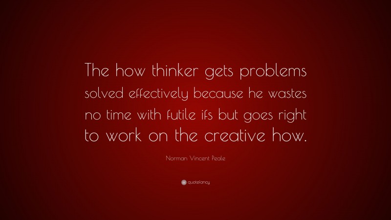 Norman Vincent Peale Quote: “The how thinker gets problems solved effectively because he wastes no time with futile ifs but goes right to work on the creative how.”