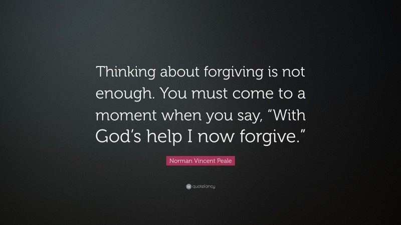Norman Vincent Peale Quote: “Thinking about forgiving is not enough. You must come to a moment when you say, “With God’s help I now forgive.””