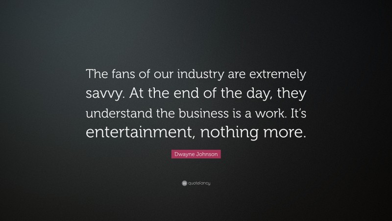 Dwayne Johnson Quote: “The fans of our industry are extremely savvy. At the end of the day, they understand the business is a work. It’s entertainment, nothing more.”