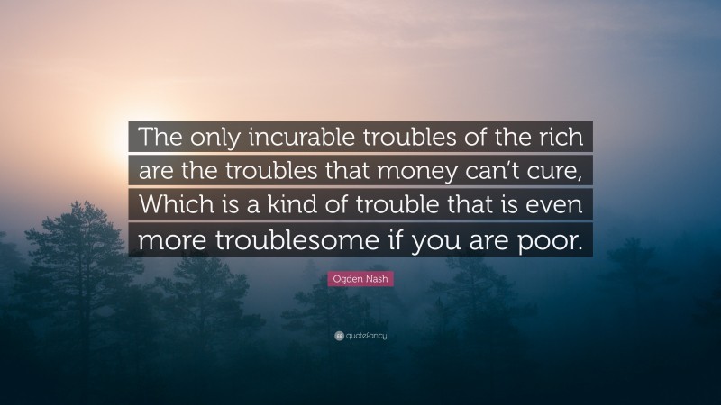 Ogden Nash Quote: “The only incurable troubles of the rich are the troubles that money can’t cure, Which is a kind of trouble that is even more troublesome if you are poor.”