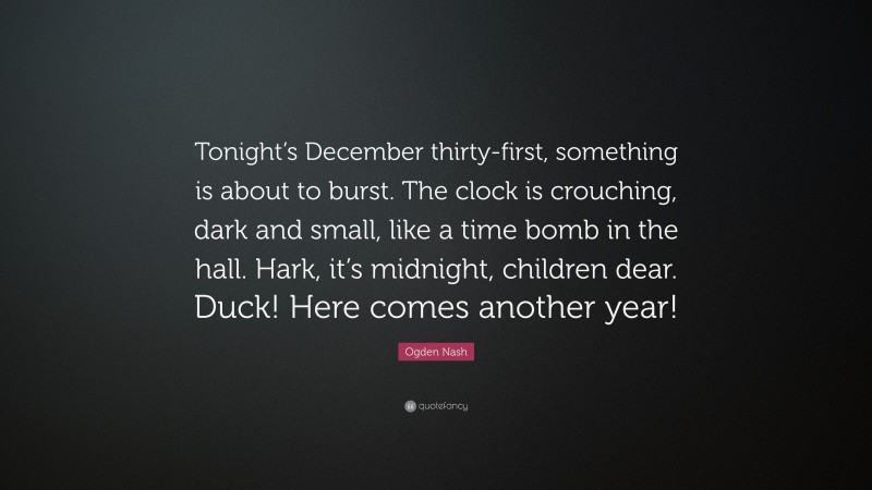 Ogden Nash Quote: “Tonight’s December thirty-first, something is about to burst. The clock is crouching, dark and small, like a time bomb in the hall. Hark, it’s midnight, children dear. Duck! Here comes another year!”