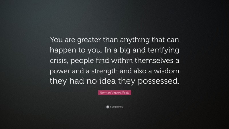 Norman Vincent Peale Quote: “You are greater than anything that can happen to you. In a big and terrifying crisis, people find within themselves a power and a strength and also a wisdom they had no idea they possessed.”