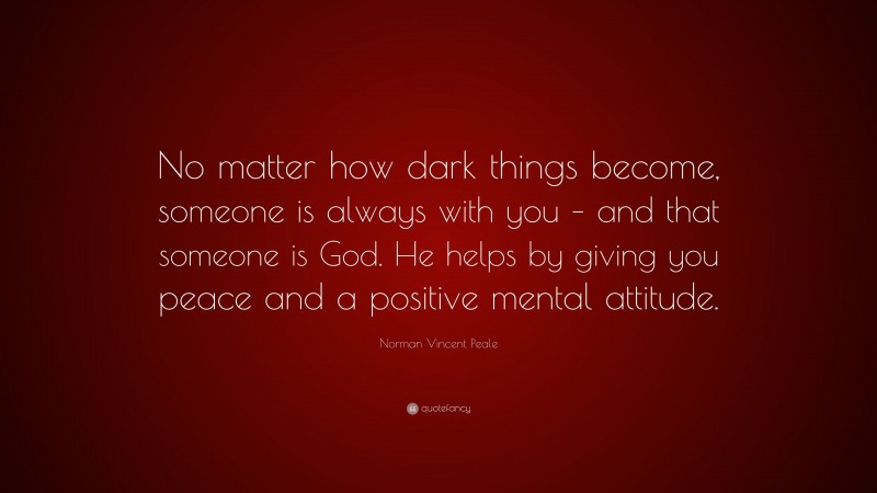 Norman Vincent Peale Quote: “No matter how dark things become, someone is always with you – and that someone is God. He helps by giving you peace and a positive mental attitude.”