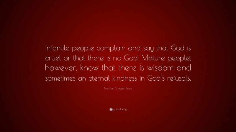 Norman Vincent Peale Quote: “Infantile people complain and say that God is cruel or that there is no God. Mature people, however, know that there is wisdom and sometimes an eternal kindness in God’s refusals.”