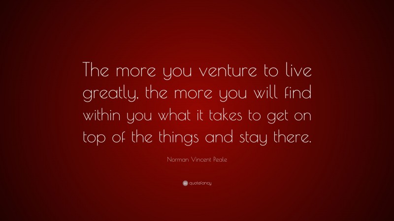 Norman Vincent Peale Quote: “The more you venture to live greatly, the more you will find within you what it takes to get on top of the things and stay there.”