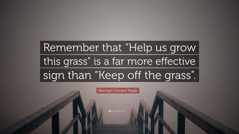 Norman Vincent Peale Quote: “Remember that “Help us grow this grass” is a far more effective sign than “Keep off the grass”.”