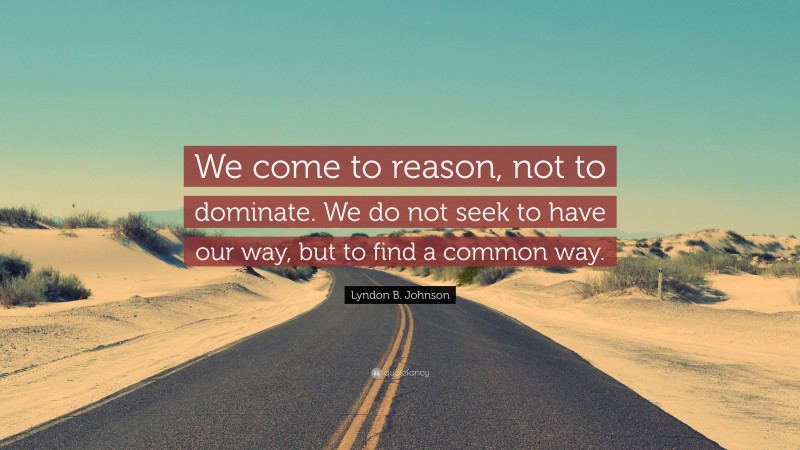 Lyndon B. Johnson Quote: “We come to reason, not to dominate. We do not seek to have our way, but to find a common way.”