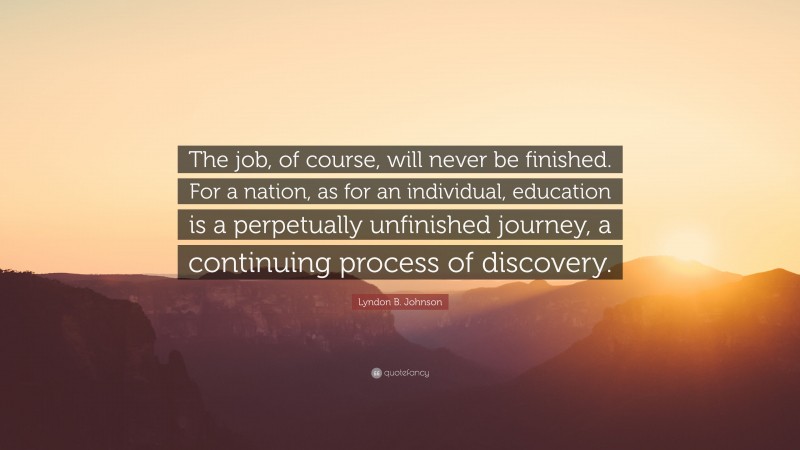 Lyndon B. Johnson Quote: “The job, of course, will never be finished. For a nation, as for an individual, education is a perpetually unfinished journey, a continuing process of discovery.”