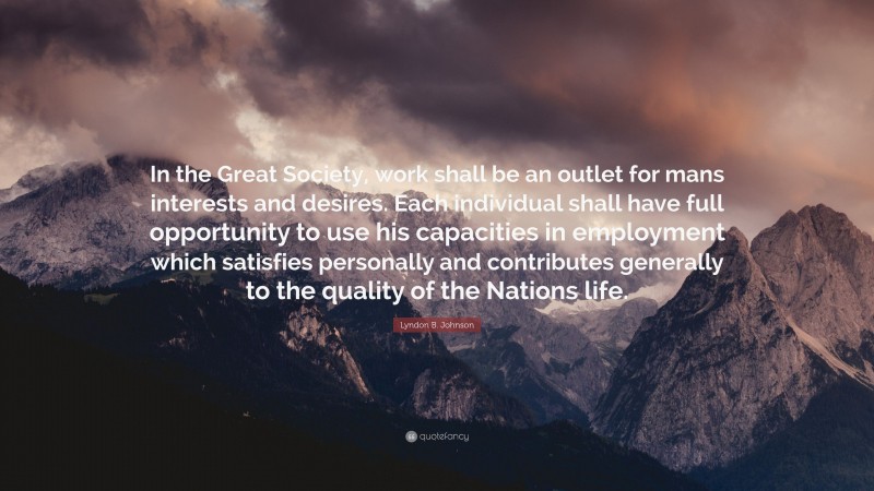 Lyndon B. Johnson Quote: “In the Great Society, work shall be an outlet for mans interests and desires. Each individual shall have full opportunity to use his capacities in employment which satisfies personally and contributes generally to the quality of the Nations life.”