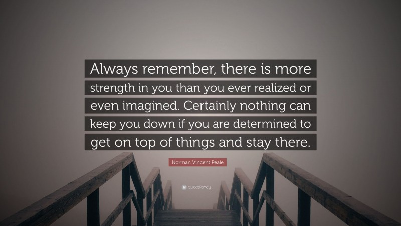 Norman Vincent Peale Quote: “Always remember, there is more strength in you than you ever realized or even imagined. Certainly nothing can keep you down if you are determined to get on top of things and stay there.”