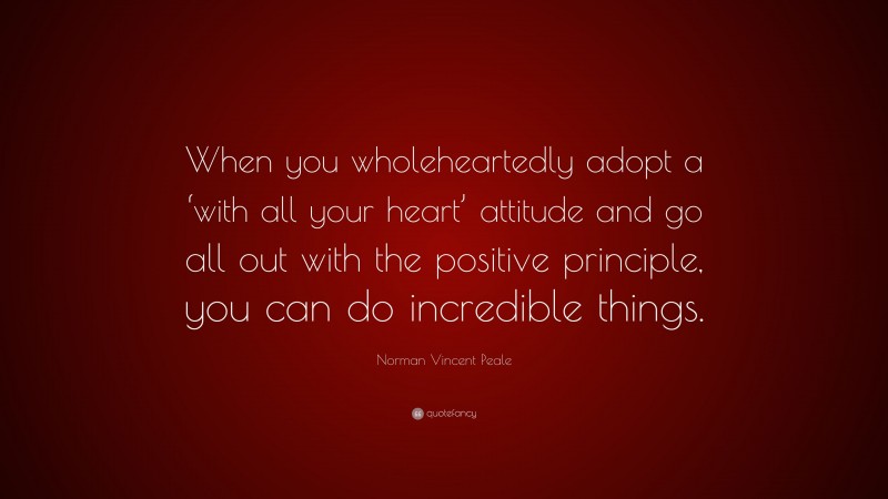 Norman Vincent Peale Quote: “When you wholeheartedly adopt a ‘with all your heart’ attitude and go all out with the positive principle, you can do incredible things.”