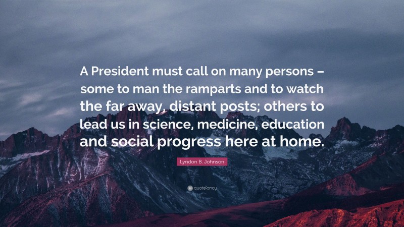 Lyndon B. Johnson Quote: “A President must call on many persons – some to man the ramparts and to watch the far away, distant posts; others to lead us in science, medicine, education and social progress here at home.”