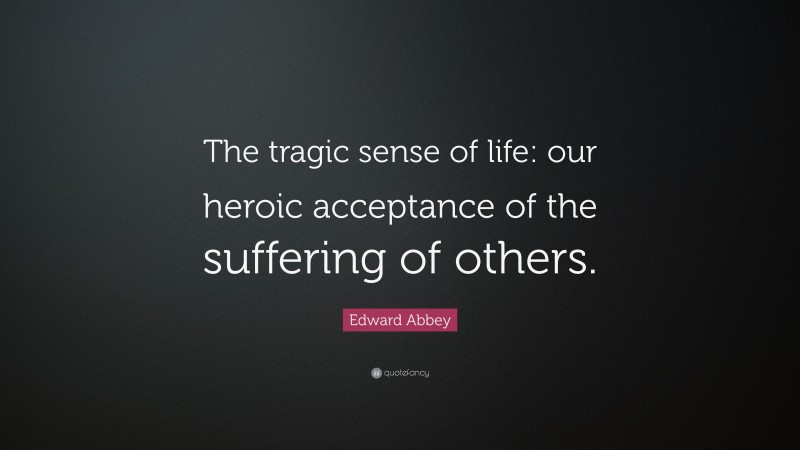 Edward Abbey Quote: “The tragic sense of life: our heroic acceptance of the suffering of others.”
