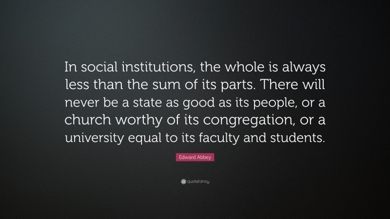 Edward Abbey Quote: “In social institutions, the whole is always less than the sum of its parts. There will never be a state as good as its people, or a church worthy of its congregation, or a university equal to its faculty and students.”