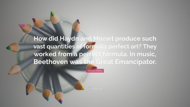 Edward Abbey Quote: “How did Haydn and Mozart produce such vast quantities of formally perfect art? They worked from a perfect formula. In music, Beethoven was the Great Emancipator.”