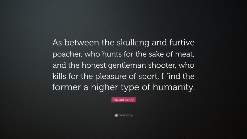 Edward Abbey Quote: “As between the skulking and furtive poacher, who hunts for the sake of meat, and the honest gentleman shooter, who kills for the pleasure of sport, I find the former a higher type of humanity.”