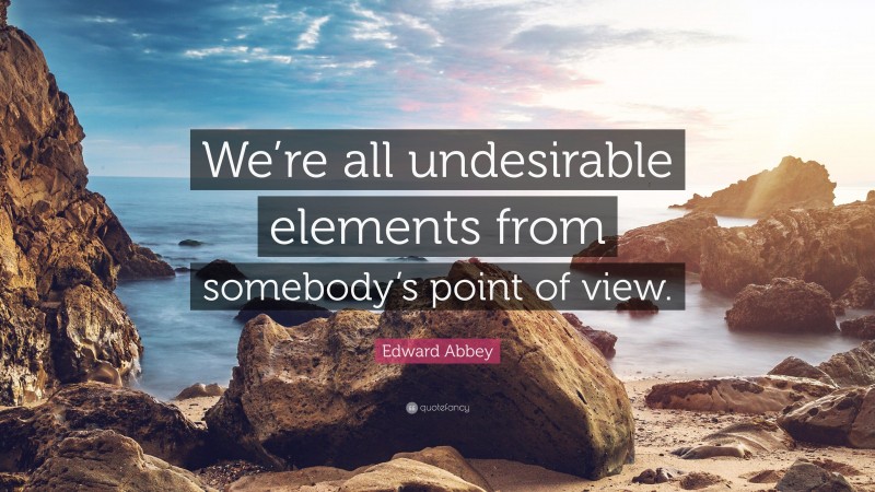 Edward Abbey Quote: “We’re all undesirable elements from somebody’s point of view.”