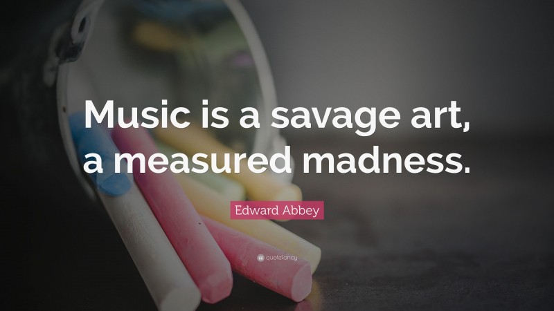 Edward Abbey Quote: “Music is a savage art, a measured madness.”