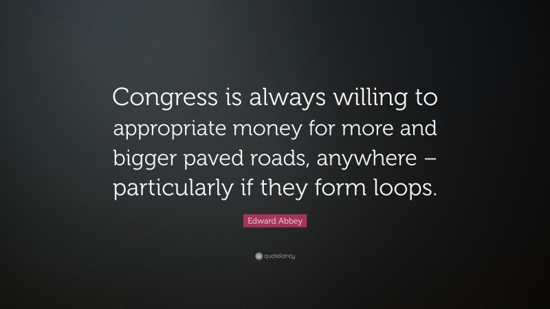 Edward Abbey Quote: “Congress is always willing to appropriate money for more and bigger paved roads, anywhere – particularly if they form loops.”