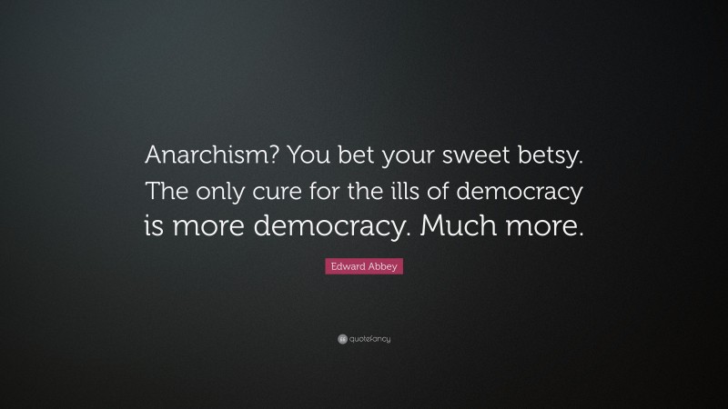 Edward Abbey Quote: “Anarchism? You bet your sweet betsy. The only cure for the ills of democracy is more democracy. Much more.”