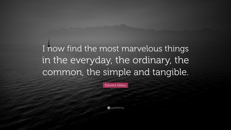 Edward Abbey Quote: “I now find the most marvelous things in the everyday, the ordinary, the common, the simple and tangible.”
