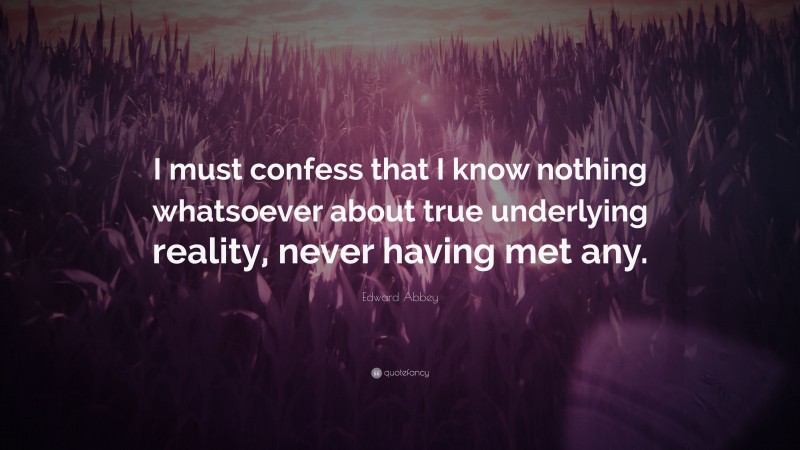 Edward Abbey Quote: “I must confess that I know nothing whatsoever about true underlying reality, never having met any.”