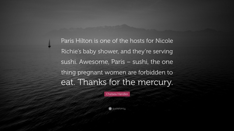 Chelsea Handler Quote: “Paris Hilton is one of the hosts for Nicole Richie’s baby shower, and they’re serving sushi. Awesome, Paris – sushi, the one thing pregnant women are forbidden to eat. Thanks for the mercury.”