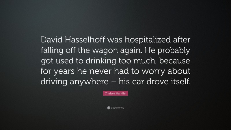 Chelsea Handler Quote: “David Hasselhoff was hospitalized after falling off the wagon again. He probably got used to drinking too much, because for years he never had to worry about driving anywhere – his car drove itself.”