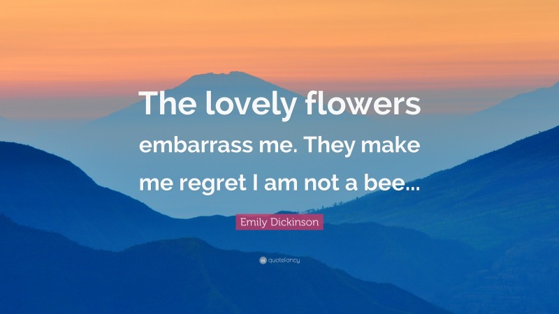 Emily Dickinson Quote: “The lovely flowers embarrass me. They make me regret I am not a bee...”