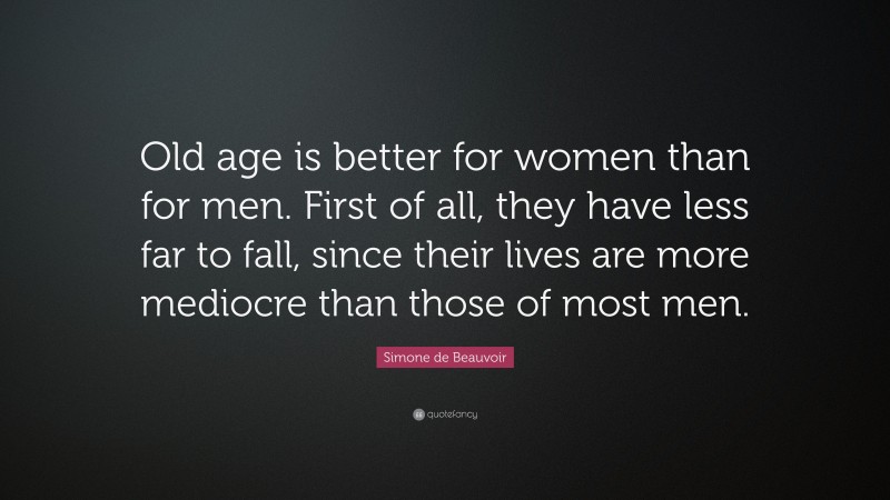 Simone de Beauvoir Quote: “Old age is better for women than for men. First of all, they have less far to fall, since their lives are more mediocre than those of most men.”