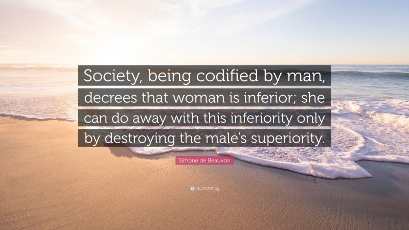 Simone de Beauvoir Quote: “Society, being codified by man, decrees that woman is inferior; she can do away with this inferiority only by destroying the male’s superiority.”
