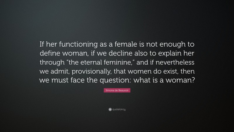 Simone de Beauvoir Quote: “If her functioning as a female is not enough to define woman, if we decline also to explain her through “the eternal feminine,” and if nevertheless we admit, provisionally, that women do exist, then we must face the question: what is a woman?”