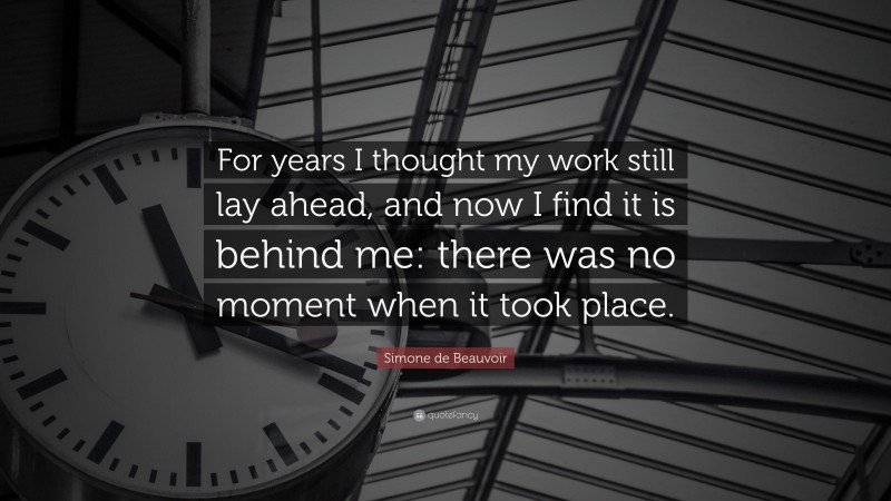 Simone de Beauvoir Quote: “For years I thought my work still lay ahead, and now I find it is behind me: there was no moment when it took place.”