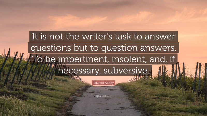 Edward Abbey Quote: “It is not the writer’s task to answer questions but to question answers. To be impertinent, insolent, and, if necessary, subversive.”