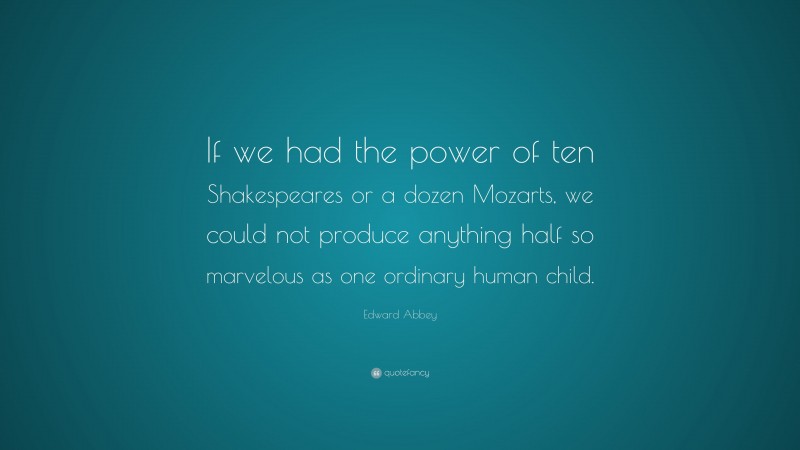 Edward Abbey Quote: “If we had the power of ten Shakespeares or a dozen Mozarts, we could not produce anything half so marvelous as one ordinary human child.”