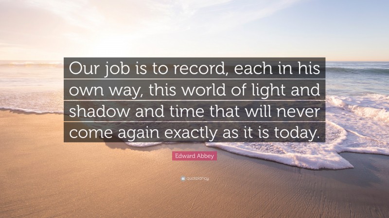 Edward Abbey Quote: “Our job is to record, each in his own way, this world of light and shadow and time that will never come again exactly as it is today.”