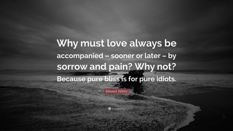 Edward Abbey Quote: “Why must love always be accompanied – sooner or later – by sorrow and pain? Why not? Because pure bliss is for pure idiots.”