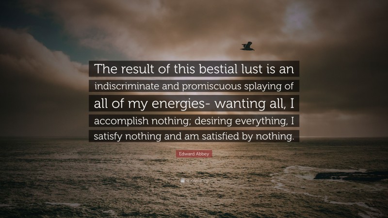 Edward Abbey Quote: “The result of this bestial lust is an indiscriminate and promiscuous splaying of all of my energies- wanting all, I accomplish nothing; desiring everything, I satisfy nothing and am satisfied by nothing.”
