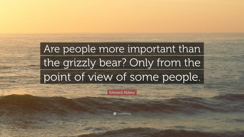 Edward Abbey Quote: “Are people more important than the grizzly bear? Only from the point of view of some people.”