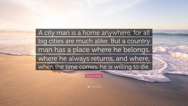 Edward Abbey Quote: “A city man is a home anywhere, for all big cities are much alike. But a country man has a place where he belongs, where he always returns, and where, when the time comes, he is willing to die.”