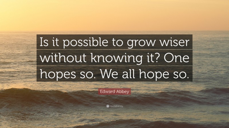 Edward Abbey Quote: “Is it possible to grow wiser without knowing it? One hopes so. We all hope so.”